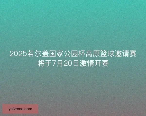 2025若尔盖国家公园杯高原篮球邀请赛将于7月20日激情开赛