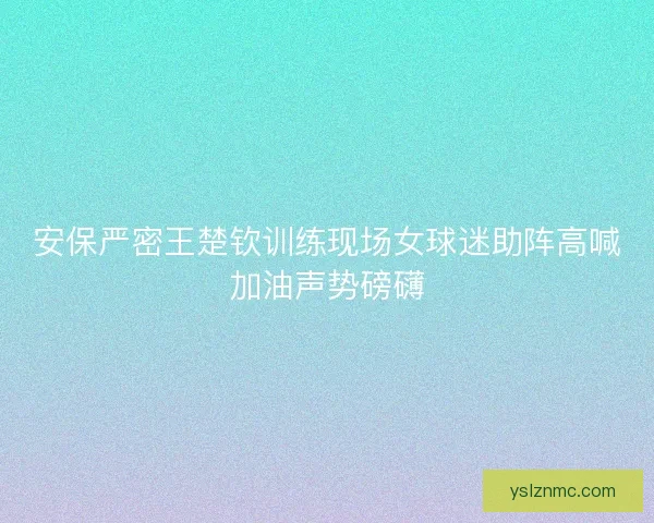 安保严密王楚钦训练现场女球迷助阵高喊加油声势磅礴