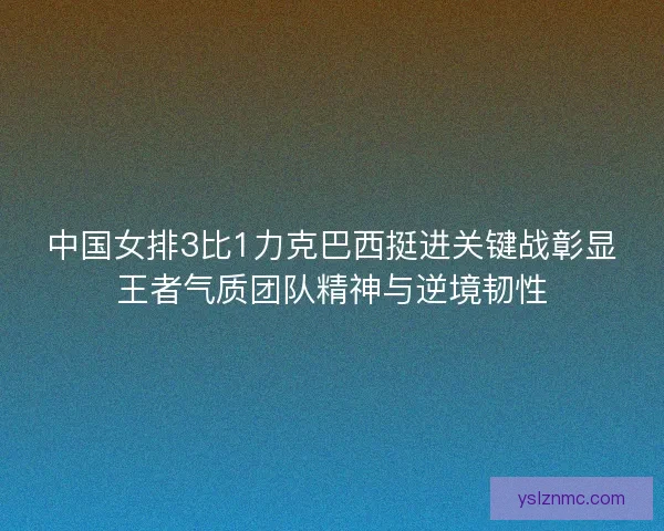 中国女排3比1力克巴西挺进关键战彰显王者气质团队精神与逆境韧性